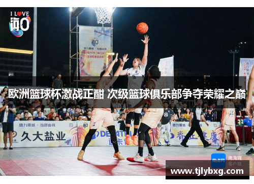 欧洲篮球杯激战正酣 次级篮球俱乐部争夺荣耀之巅