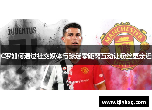 C罗如何通过社交媒体与球迷零距离互动让粉丝更亲近