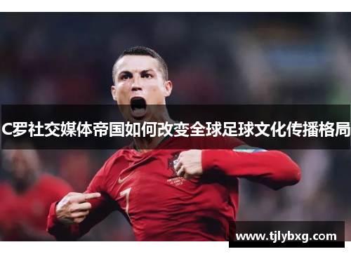 C罗社交媒体帝国如何改变全球足球文化传播格局