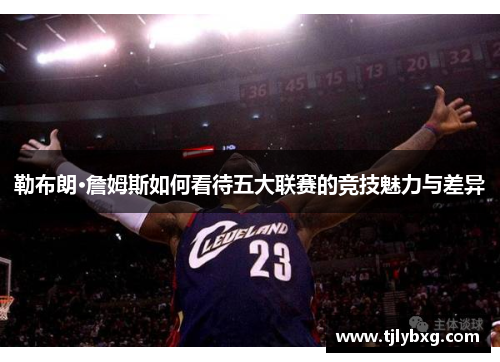 勒布朗·詹姆斯如何看待五大联赛的竞技魅力与差异 勒布朗·詹姆斯如何看待五大联赛的竞技魅力与差异